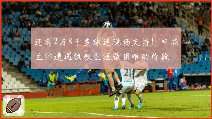还有2万8千多球迷现场支持！申花主帅遭遇执教生涯最困难的阶段