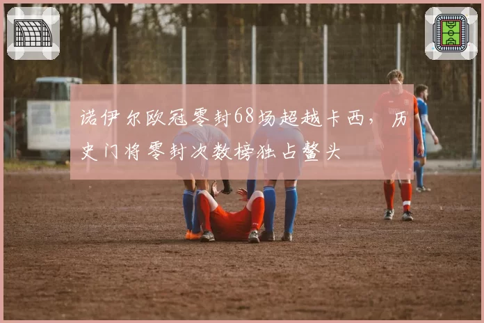 诺伊尔欧冠零封68场超越卡西，历史门将零封次数榜独占鳌头