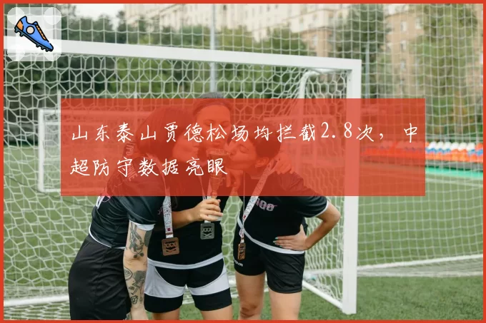 山东泰山贾德松场均拦截2.8次,中超防守数据亮眼