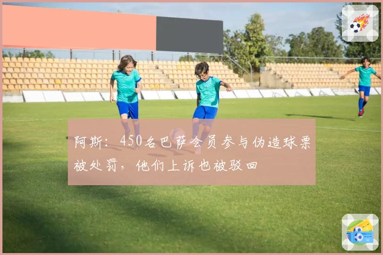 阿斯：450名巴萨会员参与伪造球票被处罚，他们上诉也被驳回