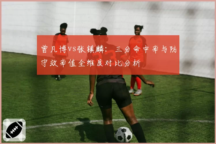 曾凡博vs张镇麟:三分命中率与防守效率值全维度对比分析