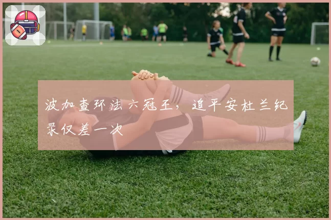 波加查环法六冠王，追平安杜兰纪录仅差一次