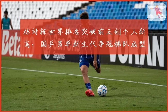 林诗栋世界排名突破前五创个人新高，国乒男单新生代争冠梯队成型