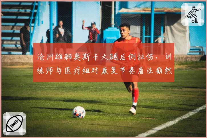 沧州雄狮奥斯卡大腿后侧拉伤，训练师与医疗组对康复节奏看法截然相反