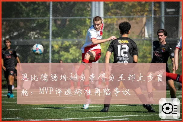 恩比德场均34分夺得分王却止步首轮，MVP评选标准再陷争议