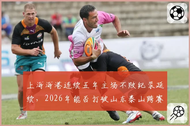 上海海港连续五年主场不败纪录延续，2026年能否打破山东泰山跨赛季27场主场金身？