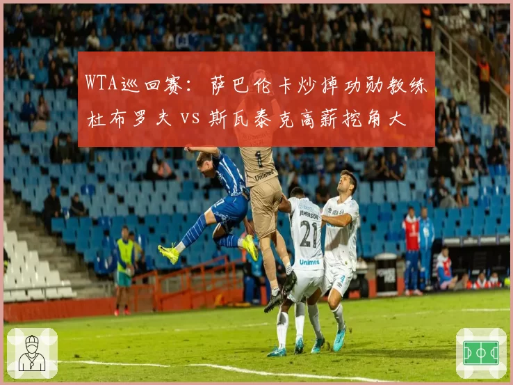 WTA巡回赛：萨巴伦卡炒掉功勋教练杜布罗夫 vs 斯瓦泰克高薪挖角大威前教头