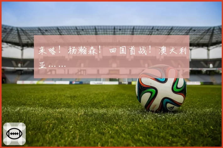 来咯!杨瀚森!回国首战!澳大利亚……