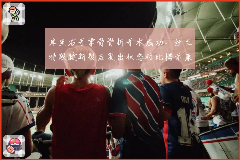 库里右手掌骨骨折手术成功，杜兰特跟腱断裂后复出状态对比揭示康复差异