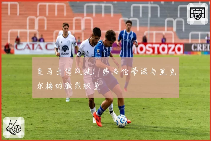 皇马出售风波：弗洛伦蒂诺与里克尔梅的激烈较量
